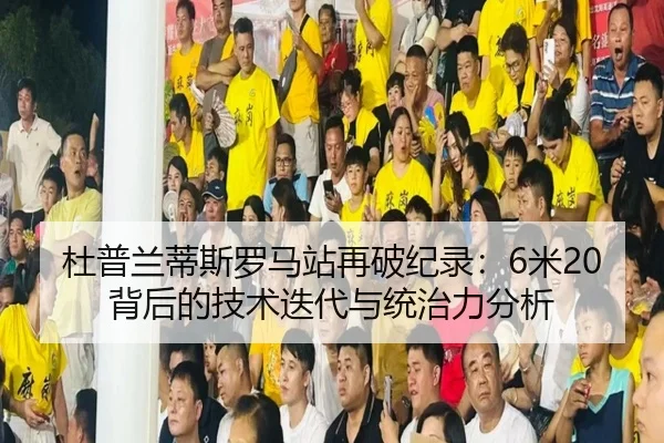 杜普兰蒂斯罗马站再破纪录：6米20背后的技术迭代与统治力分析