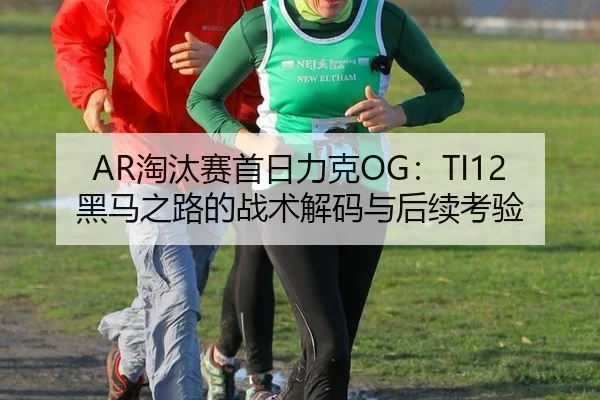 AR淘汰赛首日力克OG：TI12黑马之路的战术解码与后续考验